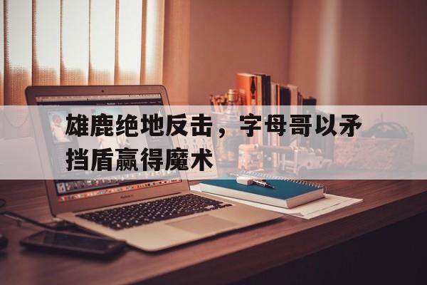 爱游戏官网-雄鹿绝地反击，字母哥以矛挡盾赢得魔术